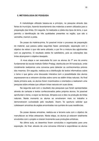 18



   5. METODOLOGIA DE PESQUISA


      A metodologia utilizada baseou-se a principio, na pesquisa através das
feiras do município, fazendo levantamento dos materiais a serem utilizados para a
preparação das tintas. Em seguida, foi realizada a coleta dos tipos de terra, o que
permitiu a identificação de três qualidades presentes na região, que são a
vermelha, marrom e preta.

      De posse da matéria-prima, foi possível iniciar o processo de preparação
do material, que passou pelas seguintes fases: peneiração, separação com o
objetivo de retirar o que não seria utilizado, e por fim a mistura dos aglutinantes
com os pigmentos. O resultado obtido foi satisfatório, pois as colorações das
tintas alcançaram o objetivo desejado.
       A nova etapa a ser executada foi com os alunos do 7º ano do ensino
fundamental da escola Instituto Odilon Pratagi, distribuída em 04 horas/aula, onde
inicialmente realizamos uma conversa para detectar os conhecimentos prévios
dos mesmos. Em seguida, realizou-se a distribuição de textos informativos sobre
o tema o que gerou uma discussão interativa com a possibilidade dos alunos
expressarem-se e retirarem dúvidas sobre como se obtêm tintas naturais. Ao final
desta primeira aula, os alunos foram incentivados e orientados a realizarem uma
pesquisa sobre artistas que utilizam tintas naturais em suas obras.
      Na segunda aula com o resultado das pesquisas que foram apresentadas
através de cartazes e textos confeccionados pelos próprios alunos, foi possível
aprofundar o tema, e expor as técnicas, têmpera-ovo e óleo na produção de tintas
naturais. Neste momento os alunos se envolveram mais no trabalho e
demonstraram curiosidade pelo resultado. Assim, foi oportuno solicitar que
coletassem amostras de argilas encontradas nos quintais de suas residências.


      De posse dessas amostras, realizou-se a terceira aula com o objetivo de
manufaturar as tintas artesanais. Nesta etapa, os alunos já estavam totalmente
envolvidos com o projeto e criaram livremente suas produções artísticas.
      Na última aula, os desenhos foram concluídos e organizados para uma
exposição. Ao final, através de uma conversa informal e espontânea os alunos
 