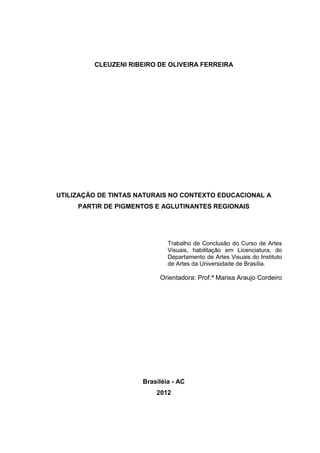 CLEUZENI RIBEIRO DE OLIVEIRA FERREIRA




UTILIZAÇÃO DE TINTAS NATURAIS NO CONTEXTO EDUCACIONAL A
     PARTIR DE PIGMENTOS E AGLUTINANTES REGIONAIS




                              Trabalho de Conclusão do Curso de Artes
                              Visuais, habilitação em Licenciatura, do
                              Departamento de Artes Visuais do Instituto
                              de Artes da Universidade de Brasília.

                           Orientadora: Prof.ª Marisa Araujo Cordeiro




                      Brasiléia - AC
                          2012
 