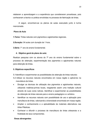 19



relataram a aprendizagem e a experiência que consideraram proveitosas, pois
conheceram a teoria e a prática envolvidas no processo de fabricação de tintas.

        A seguir, encontram-se os planos de aulas executado junto à turma
mencionada.

Plano de Aula

1.Tema: Tintas naturais com pigmentos e aglutinantes regionais.

2.Duração: 04 aulas com duração de 1 hora.

3.Série: 7° ano do ensino fundamental.

     4. Objetivo geral do plano de aula:

Realizar pesquisa com os alunos do 7º ano do ensino fundamental sobre o
processo de obtenção, experimentação dos pigmentos e aglutinantes naturais
para obtenção de tintas.

5. Objetivos específicos

5.1 Identificar e experimentar as possibilidades de obtenção de tintas naturais:
5.2 Utilizar os recursos naturais encontrados em nossa região e aplicá-los na
     manufatura de tintas.
      Divulgar as técnicas de utilização dos pigmentos e aglutinantes naturais,
       utilizando matérias-primas locais, resgatando assim uma tradição cultural
       através de suas cores nativas. Identificar e experimentar as possibilidades
       de obtenção de tintas naturais para o ensino pedagógico e o artístico.
      Identificar os recursos naturais com possibilidade de uso e aplicação para
       manufatura de tintas, valorizando a diversidade encontrada em nossa região.
      Ampliar o conhecimento e a aplicabilidade de materiais alternativos nas
       Artes Plásticas.
      Conhecer e difundir o processo de manufatura de tintas artesanais e a
       finalidade de seus componentes.

    Áreas abrangentes:
 