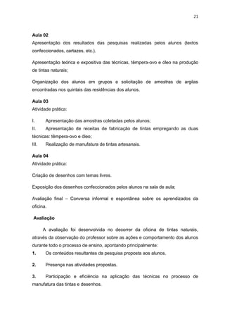 21



Aula 02
Apresentação dos resultados das pesquisas realizadas pelos alunos (textos
confeccionados, cartazes, etc.).

Apresentação teórica e expositiva das técnicas, têmpera-ovo e óleo na produção
de tintas naturais;

Organização dos alunos em grupos e solicitação de amostras de argilas
encontradas nos quintais das residências dos alunos.

Aula 03
Atividade prática:

I.      Apresentação das amostras coletadas pelos alunos;
II.     Apresentação de receitas de fabricação de tintas empregando as duas
técnicas: têmpera-ovo e óleo;
III.    Realização de manufatura de tintas artesanais.

Aula 04
Atividade prática:

Criação de desenhos com temas livres.

Exposição dos desenhos confeccionados pelos alunos na sala de aula;

Avaliação final – Conversa informal e espontânea sobre os aprendizados da
oficina.

 Avaliação

       A avaliação foi desenvolvida no decorrer da oficina de tintas naturais,
através da observação do professor sobre as ações e comportamento dos alunos
durante todo o processo de ensino, apontando principalmente:
1.      Os conteúdos resultantes da pesquisa proposta aos alunos.

2.      Presença nas atividades propostas.

3.      Participação e eficiência na aplicação das técnicas no processo de
manufatura das tintas e desenhos.
 