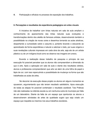 22



4.    Participação e eficácia no processo de exposição dos trabalhos.




6. Percepções e resultados da experiência pedagógica em artes visuais

      A iniciativa de trabalhar com tintas naturais em sala de aula ampliam o
conhecimento    do   aparecimento   das   tintas   naturais   suas   evoluções   e
transformações dentro dos ateliês de famosos artistas, desenvolvendo também a
possibilidade na criação de novas cores e desenhos tornando as aulas atrativas,
despertando a curiosidade sobre o assunto e, portanto levando o educando ao
aprendizado de forma espontânea e natural a valorizar o belo, por suas origens e
suas revelações culturais impressas em cada obra de arte, seja ela de um artista
plástico ou de um indígena local como se observa nas imagens em anexo.

      Durante a realização desse trabalho de pesquisa e principio de sua
execução foi possível perceber que os alunos não compreendiam a dimensão do
que é arte. Após a aplicação em sala de aula e diante dos resultados obtidos,
alunos e professores compreenderam que arte vai alem de uma folha de papel e
lápis de cor, com isso repercutindo a possibilidade de mudança na forma que são
trabalhadas as aulas de artes.

      No decorrer da execução desse projeto os alunos em alguns momentos se
opuseram, argumentando que não teriam resultado satisfatório. Apos execução
de todas as etapas foi possível contemplar o resultado aceitável. Tais Práticas
não são realizadas na referida escola ou em nenhuma outra do município por falta
de um laboratório. Diante da falta de um espaço que oportunize os alunos a
desenvolverem atividades de artes de qualidade sugiro que seja criado um
espaço que respalda os mesmos nos seus trabalhos escolares.
 