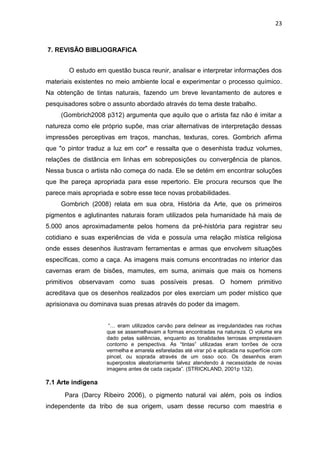 23



7. REVISÃO BIBLIOGRAFICA


       O estudo em questão busca reunir, analisar e interpretar informações dos
materiais existentes no meio ambiente local e experimentar o processo químico.
Na obtenção de tintas naturais, fazendo um breve levantamento de autores e
pesquisadores sobre o assunto abordado através do tema deste trabalho.
     (Gombrich2008 p312) argumenta que aquilo que o artista faz não é imitar a
natureza como ele próprio supõe, mas criar alternativas de interpretação dessas
impressões perceptivas em traços, manchas, texturas, cores. Gombrich afirma
que "o pintor traduz a luz em cor" e ressalta que o desenhista traduz volumes,
relações de distância em linhas em sobreposições ou convergência de planos.
Nessa busca o artista não começa do nada. Ele se detém em encontrar soluções
que lhe pareça apropriada para esse repertorio. Ele procura recursos que lhe
parece mais apropriada e sobre esse tece novas probabilidades.
     Gombrich (2008) relata em sua obra, História da Arte, que os primeiros
pigmentos e aglutinantes naturais foram utilizados pela humanidade há mais de
5.000 anos aproximadamente pelos homens da pré-história para registrar seu
cotidiano e suas experiências de vida e possuía uma relação mística religiosa
onde esses desenhos ilustravam ferramentas e armas que envolvem situações
específicas, como a caça. As imagens mais comuns encontradas no interior das
cavernas eram de bisões, mamutes, em suma, animais que mais os homens
primitivos observavam como suas possíveis presas. O homem primitivo
acreditava que os desenhos realizados por eles exerciam um poder místico que
aprisionava ou dominava suas presas através do poder da imagem.


                     “… eram utilizados carvão para delinear as irregularidades nas rochas
                    que se assemelhavam a formas encontradas na natureza. O volume era
                    dado pelas saliências, enquanto as tonalidades terrosas emprestavam
                    contorno e perspectiva. As “tintas” utilizadas eram torrões de ocra
                    vermelha e amarela esfareladas até virar pó e aplicada na superfície com
                    pincel, ou soprada através de um osso oco. Os desenhos eram
                    superpostos aleatoriamente talvez atendendo á necessidade de novas
                    imagens antes de cada caçada”. (STRICKLAND, 2001p 132).

7.1 Arte indigena
      Para (Darcy Ribeiro 2006), o pigmento natural vai além, pois os índios
independente da tribo de sua origem, usam desse recurso com maestria e
 