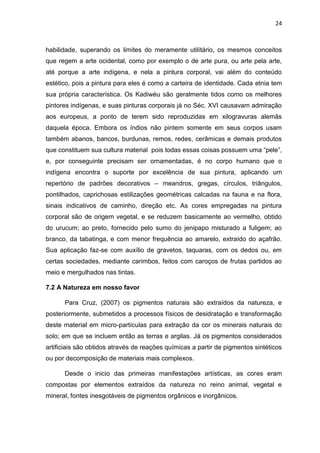 24



habilidade, superando os limites do meramente utilitário, os mesmos conceitos
que regem a arte ocidental, como por exemplo o de arte pura, ou arte pela arte,
até porque a arte indígena, e nela a pintura corporal, vai além do conteúdo
estético, pois a pintura para eles é como a carteira de identidade. Cada etnia tem
sua própria característica. Os Kadiwéu são geralmente tidos como os melhores
pintores indígenas, e suas pinturas corporais já no Séc. XVI causavam admiração
aos europeus, a ponto de terem sido reproduzidas em xilogravuras alemãs
daquela época. Embora os índios não pintem somente em seus corpos usam
também abanos, bancos, burdunas, remos, redes, cerâmicas e demais produtos
que constituem sua cultura material pois todas essas coisas possuem uma “pele”,
e, por conseguinte precisam ser ornamentadas, é no corpo humano que o
indígena encontra o suporte por excelência de sua pintura, aplicando um
repertório de padrões decorativos – meandros, gregas, círculos, triângulos,
pontilhados, caprichosas estilizações geométricas calcadas na fauna e na flora,
sinais indicativos de caminho, direção etc. As cores empregadas na pintura
corporal são de origem vegetal, e se reduzem basicamente ao vermelho, obtido
do urucum; ao preto, fornecido pelo sumo do jenipapo misturado a fuligem; ao
branco, da tabatinga, e com menor frequência ao amarelo, extraído do açafrão.
Sua aplicação faz-se com auxílio de gravetos, taquaras, com os dedos ou, em
certas sociedades, mediante carimbos, feitos com caroços de frutas partidos ao
meio e mergulhados nas tintas.

7.2 A Natureza em nosso favor

      Para Cruz, (2007) os pigmentos naturais são extraídos da natureza, e
posteriormente, submetidos a processos físicos de desidratação e transformação
deste material em micro-partículas para extração da cor os minerais naturais do
solo; em que se incluem então as terras e argilas. Já os pigmentos considerados
artificiais são obtidos através de reações químicas a partir de pigmentos sintéticos
ou por decomposição de materiais mais complexos.

      Desde o inicio das primeiras manifestações artísticas, as cores eram
compostas por elementos extraídos da natureza no reino animal, vegetal e
mineral, fontes inesgotáveis de pigmentos orgânicos e inorgânicos.
 
