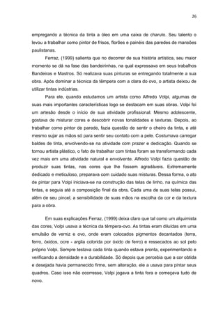 26



empregando a técnica da tinta a óleo em uma caixa de charuto. Seu talento o
levou a trabalhar como pintor de frisos, florões e painéis das paredes de mansões
paulistanas.
        Ferraz, (1999) salienta que no decorrer de sua história artística, seu maior
momento se dá na fase das bandeirinhas, na qual expressava em seus trabalhos
Bandeiras e Mastros. Só realizava suas pinturas se entregando totalmente a sua
obra. Após dominar a técnica da têmpera com a clara do ovo, o artista deixou de
utilizar tintas indústrias.
        Para ele, quando estudamos um artista como Alfredo Volpi, algumas de
suas mais importantes características logo se destacam em suas obras. Volpi foi
um artesão desde o início de sua atividade profissional. Mesmo adolescente,
gostava de misturar cores e descobrir novas tonalidades e texturas. Depois, ao
trabalhar como pintor de parede, fazia questão de sentir o cheiro da tinta, e até
mesmo sujar as mãos só para sentir seu contato com a pele. Costumava carregar
baldes de tinta, envolvendo-se na atividade com prazer e dedicação. Quando se
tornou artista plástico, o fato de trabalhar com tintas foram se transformando cada
vez mais em uma atividade natural e envolvente. Alfredo Volpi fazia questão de
produzir suas tintas, nas cores que lhe fossem agradáveis. Extremamente
dedicado e meticuloso, preparava com cuidado suas misturas. Dessa forma, o ato
de pintar para Volpi iniciava-se na construção das telas de linho, na química das
tintas, e seguia até a composição final da obra. Cada uma de suas telas possui,
além de seu pincel, a sensibilidade de suas mãos na escolha da cor e da textura
para a obra.

        Em suas explicações Ferraz, (1999) deixa claro que tal como um alquimista
das cores, Volpi usava a técnica da têmpera-ovo. As tintas eram diluídas em uma
emulsão de verniz e ovo, onde eram colocados pigmentos decantados (terra,
ferro, óxidos, ocre - argila colorida por óxido de ferro) e ressecados ao sol pelo
próprio Volpi. Sempre testava cada tinta quando estava pronta, experimentando e
verificando a densidade e a durabilidade. Só depois que percebia que a cor obtida
e desejada havia permanecido firme, sem alteração, ele a usava para pintar seus
quadros. Caso isso não ocorresse, Volpi jogava a tinta fora e começava tudo de
novo.
 