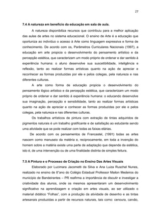 27



7.4 A natureza em beneficio da educação em sala de aula.
      A natureza disponibiliza recursos que contribuiu para a melhor aplicação
das aulas de artes no sistema educacional. O ensino de Arte é a educação que
oportuniza ao indivíduo o acesso à Arte como linguagem expressiva e forma de
conhecimento. De acordo com os, Parâmetros Curriculares Nacionais (1997), a
educação em arte propicia o desenvolvimento do pensamento artístico e da
percepção estética, que caracterizam um modo próprio de ordenar e dar sentido à
experiência humana: o aluno desenvolve sua suscetibilidade, inteligência e
reflexão, tanto ao realizar formas artísticas quanto na ação de apreciar e
reconhecer as formas produzidas por ele e pelos colegas, pela natureza e nas
diferentes culturas.
      A arte como forma de educação propicia o desenvolvimento do
pensamento lógico artístico e da percepção estética, que caracterizam um modo
próprio de ordenar e dar sentido à experiência humana: o educando desenvolve
sua imaginação, percepção e sensibilidade, tanto ao realizar formas artísticas
quanto na ação de apreciar e conhecer as formas produzidas por ele e pelos
colegas, pela natureza e nas diferentes culturas.
      Os trabalhos artísticos de pintura com extração de tintas adquiridos de
pigmentos naturais é um trabalho gratificante e de satisfação ao estudante sendo
uma atividade que se pode realizar com todas as faixas etárias.
     De acordo com os pensamentos de Francastel, (1991) todas as artes
nascem como manuseio da matéria e, reciprocamente, em toda a invenção do
homem sobre a matéria existe uma parte de adaptação que depende da estética,
isto é, de uma intervenção ou de uma finalidade distinta de simples feitura.


7.5 A Pintura e o Processo de Criação no Ensino Das Artes Visuais
      Elaborado por Lucimara Jacometti da Silva e Ana Luiza Ruschel Nunes,
realizado no ensino de 8°ano do Colégio Estadual Professor Mailon Medeiros do
município de Bandeirantes – PR reafirma a importância de discutir e investigar a
criatividade dos alunos, onde os mesmos apresentaram um desenvolvimento
significativo na aprendizagem e criação em artes visuais, ao ser utilizado o
material didático “Folhas”, com a produção da atividade de desenho e as tintas
artesanais produzidas a partir de recursos naturais, tais como: cenoura, carvão,
 