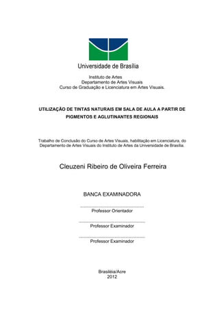 BRASILEIA
                                         2012




                        Instituto de Artes
                     Departamento de Artes Visuais
           Curso de Graduação e Licenciatura em Artes Visuais.



UTILIZAÇÃO DE TINTAS NATURAIS EM SALA DE AULA A PARTIR DE
               PIGMENTOS E AGLUTINANTES REGIONAIS




Trabalho de Conclusão do Curso de Artes Visuais, habilitação em Licenciatura, do
 Departamento de Artes Visuais do Instituto de Artes da Universidade de Brasília.




           Cleuzeni Ribeiro de Oliveira Ferreira



                         BANCA EXAMINADORA

                       ....................................................
                                Professor Orientador

                      ......................................................
                               Professor Examinador

                      ......................................................
                               Professor Examinador




                                     Brasiléia/Acre
                                         2012
 