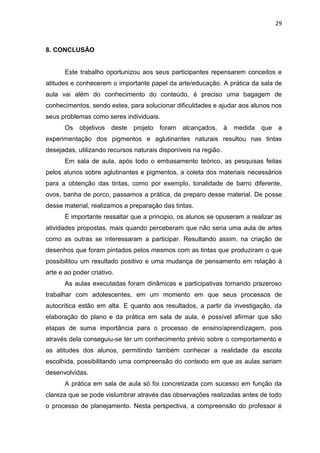 29



8. CONCLUSÃO


       Este trabalho oportunizou aos seus participantes repensarem conceitos e
atitudes e conhecerem o importante papel da arte/educação. A prática da sala de
aula vai além do conhecimento do conteúdo, é preciso uma bagagem de
conhecimentos, sendo estes, para solucionar dificuldades e ajudar aos alunos nos
seus problemas como seres individuais.
       Os   objetivos deste projeto foram alcançados, à          medida que a
experimentação dos pigmentos e aglutinantes naturais resultou nas tintas
desejadas, utilizando recursos naturais disponíveis na região.
       Em sala de aula, após todo o embasamento teórico, as pesquisas feitas
pelos alunos sobre aglutinantes e pigmentos, a coleta dos materiais necessários
para a obtenção das tintas, como por exemplo, tonalidade de barro diferente,
ovos, banha de porco, passamos a prática, de preparo desse material. De posse
desse material, realizamos a preparação das tintas.
       É importante ressaltar que a principio, os alunos se opuseram a realizar as
atividades propostas, mais quando perceberam que não seria uma aula de artes
como as outras se interessaram a participar. Resultando assim, na criação de
desenhos que foram pintados pelos mesmos com as tintas que produziram o que
possibilitou um resultado positivo e uma mudança de pensamento em relação à
arte e ao poder criativo.
       As aulas executadas foram dinâmicas e participativas tornando prazeroso
trabalhar com adolescentes, em um momento em que seus processos de
autocrítica estão em alta. E quanto aos resultados, a partir da investigação, da
elaboração do plano e da prática em sala de aula, é possível afirmar que são
etapas de suma importância para o processo de ensino/aprendizagem, pois
através dela conseguiu-se ter um conhecimento prévio sobre o comportamento e
as atitudes dos alunos, permitindo também conhecer a realidade da escola
escolhida, possibilitando uma compreensão do contexto em que as aulas seriam
desenvolvidas.
       A prática em sala de aula só foi concretizada com sucesso em função da
clareza que se pode vislumbrar através das observações realizadas antes de todo
o processo de planejamento. Nesta perspectiva, a compreensão do professor é
 