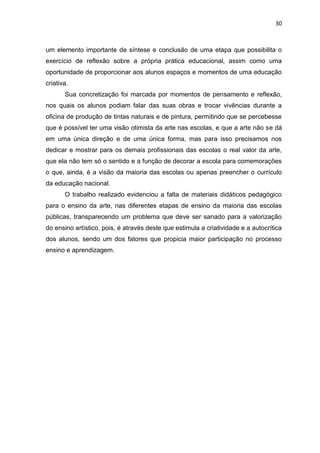 30



um elemento importante de síntese e conclusão de uma etapa que possibilita o
exercício de reflexão sobre a própria prática educacional, assim como uma
oportunidade de proporcionar aos alunos espaços e momentos de uma educação
criativa.
       Sua concretização foi marcada por momentos de pensamento e reflexão,
nos quais os alunos podiam falar das suas obras e trocar vivências durante a
oficina de produção de tintas naturais e de pintura, permitindo que se percebesse
que é possível ter uma visão otimista da arte nas escolas, e que a arte não se dá
em uma única direção e de uma única forma, mas para isso precisamos nos
dedicar e mostrar para os demais profissionais das escolas o real valor da arte,
que ela não tem só o sentido e a função de decorar a escola para comemorações
o que, ainda, é a visão da maioria das escolas ou apenas preencher o currículo
da educação nacional.
       O trabalho realizado evidenciou a falta de materiais didáticos pedagógico
para o ensino da arte, nas diferentes etapas de ensino da maioria das escolas
públicas, transparecendo um problema que deve ser sanado para a valorização
do ensino artístico, pois, é através deste que estimula a criatividade e a autocrítica
dos alunos, sendo um dos fatores que propicia maior participação no processo
ensino e aprendizagem.
 