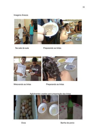 33



Imagens Anexos




 Na sala de aula                  Preparando as tintas




Misturando as tintas                 Preparando as tintas



                   Aglutinantes usados para preparação das tintas




        Ovos                                         Banha de porco
 
