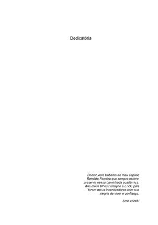 Dedicatória




         Dedico este trabalho ao meu esposo
         Remildo Ferreira que sempre esteve
       presente nessa caminhada acadêmica.
        Aos meus filhos Lorrayne e Erick, pois
          foram meus incentivadores com sua
                 alegria de viver e confiança.

                                  Amo vocês!
 