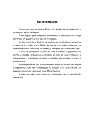 AGRADECIMENTOS


      Em primeiro lugar agradeço a Deus, pois, através da sua palavra tenho
prosseguido a linha de chegada.
      A meu esposo pela companhia, compreensão e abdicação nessa longa
caminhada em que já vislumbro o ponto de chegada.
      À minha amiga Maria Coutinho companheira de caminhada que sempre fez
a diferença em minha vida e Maria das Graças uma amiga motivadora que
acreditou em minha capacidade de prosseguir. Obrigada, é tudo que posso dizer.
      A todos os professores e tutores da UnB, à distância e presencial pelo
carinho, dedicação e entusiasmo demonstrado ao longo do curso. Professores e
colaboradores – profissionais corajosos e decididos que acreditam e amam o
ensino de Arte.
      Aos colegas virtuais pela espontaneidade e alegria na troca de informações
e experiências numa rara demonstração de amizade e de conhecimento, em
especial minha amiga e colega de curso, Maria Coutinho.
      A todos que colaboraram direta ou indiretamente para a concretização
deste sonho.
 