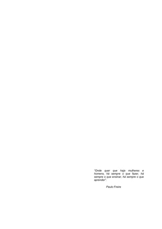 “Onde quer que haja mulheres e
homens, há sempre o que fazer, há
sempre o que ensinar, há sempre o que
aprender”.

         Paulo Freire
 