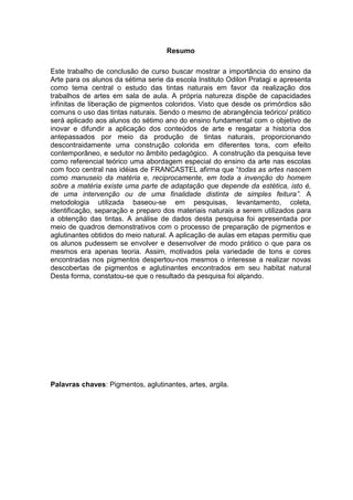 Resumo

Este trabalho de conclusão de curso buscar mostrar a importância do ensino da
Arte para os alunos da sétima serie da escola Instituto Odilon Pratagi e apresenta
como tema central o estudo das tintas naturais em favor da realização dos
trabalhos de artes em sala de aula. A própria natureza dispõe de capacidades
infinitas de liberação de pigmentos coloridos. Visto que desde os primórdios são
comuns o uso das tintas naturais. Sendo o mesmo de abrangência teórico/ prático
será aplicado aos alunos do sétimo ano do ensino fundamental com o objetivo de
inovar e difundir a aplicação dos conteúdos de arte e resgatar a historia dos
antepassados por meio da produção de tintas naturais, proporcionando
descontraidamente uma construção colorida em diferentes tons, com efeito
contemporâneo, e sedutor no âmbito pedagógico. A construção da pesquisa teve
como referencial teórico uma abordagem especial do ensino da arte nas escolas
com foco central nas idéias de FRANCASTEL afirma que “todas as artes nascem
como manuseio da matéria e, reciprocamente, em toda a invenção do homem
sobre a matéria existe uma parte de adaptação que depende da estética, isto é,
de uma intervenção ou de uma finalidade distinta de simples feitura”. A
metodologia utilizada baseou-se em pesquisas, levantamento, coleta,
identificação, separação e preparo dos materiais naturais a serem utilizados para
a obtenção das tintas. A análise de dados desta pesquisa foi apresentada por
meio de quadros demonstrativos com o processo de preparação de pigmentos e
aglutinantes obtidos do meio natural. A aplicação de aulas em etapas permitiu que
os alunos pudessem se envolver e desenvolver de modo prático o que para os
mesmos era apenas teoria. Assim, motivados pela variedade de tons e cores
encontradas nos pigmentos despertou-nos mesmos o interesse a realizar novas
descobertas de pigmentos e aglutinantes encontrados em seu habitat natural
Desta forma, constatou-se que o resultado da pesquisa foi alçando.




Palavras chaves: Pigmentos, aglutinantes, artes, argila.
 