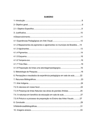 SUMÁRIO
1- Introdução ..........................................................................................................8

2- Objetivo geral......................................................................................................9

2.1- Objetivo Especifico..........................................................................................9

3- Justificativa.......................................................................................................10

4-Desenvolvimento...............................................................................................11

4.1 Experiências Pedagógicas em Arte Visual.....................................................12

4.1.2 Mapeamentos de pigmentos e aglutinantes no município de Brasiléia.....14

4.1.3 Aglutinantes.................................................................................................13

4.1.4 Pigmentos....................................................................................................14

4.1.5 Esquema......................................................................................................16

4.1.6 Tempera-ovo................................................................................................16

4.1.7 Tinta Oleo.....................................................................................................16

4.1.8 Preparação de tintas uma abordagempedagogica......................................16

5. Metodologia de Pesquisa..................................................................................18

6. Percepções e resultados da experiência pedagógica em sala de aula...........22

7. Recursos Bibliográficos.....................................................................................23

7.1 Arte Indigena...................................................................................................24

7.2 A natureza em nosso favor.............................................................................24

7.3 A Presença de tintas Naturais nas obras de grandes Artistas.......................25

7.4. A natureza em beneficio da educação em sala de aula................................27

7.5 A Pintura e a processo de preparação no Ensino das Artes Visuais............27

8. Conclusão ........................................................................................................29

9.ReferênciasBibliográficas..................................................................................31

10. Imagens anexos.............................................................................................33
 