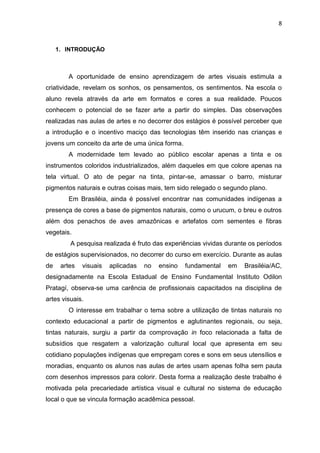 8



     1. INTRODUÇÃO



        A oportunidade de ensino aprendizagem de artes visuais estimula a
criatividade, revelam os sonhos, os pensamentos, os sentimentos. Na escola o
aluno revela através da arte em formatos e cores a sua realidade. Poucos
conhecem o potencial de se fazer arte a partir do simples. Das observações
realizadas nas aulas de artes e no decorrer dos estágios é possível perceber que
a introdução e o incentivo maciço das tecnologias têm inserido nas crianças e
jovens um conceito da arte de uma única forma.
        A modernidade tem levado ao público escolar apenas a tinta e os
instrumentos coloridos industrializados, além daqueles em que colore apenas na
tela virtual. O ato de pegar na tinta, pintar-se, amassar o barro, misturar
pigmentos naturais e outras coisas mais, tem sido relegado o segundo plano.
        Em Brasiléia, ainda é possível encontrar nas comunidades indígenas a
presença de cores a base de pigmentos naturais, como o urucum, o breu e outros
além dos penachos de aves amazônicas e artefatos com sementes e fibras
vegetais.
         A pesquisa realizada é fruto das experiências vividas durante os períodos
de estágios supervisionados, no decorrer do curso em exercício. Durante as aulas
de    artes   visuais   aplicadas   no   ensino   fundamental   em   Brasiléia/AC,
designadamente na Escola Estadual de Ensino Fundamental Instituto Odilon
Pratagí, observa-se uma carência de profissionais capacitados na disciplina de
artes visuais.
        O interesse em trabalhar o tema sobre a utilização de tintas naturais no
contexto educacional a partir de pigmentos e aglutinantes regionais, ou seja,
tintas naturais, surgiu a partir da comprovação in foco relacionada a falta de
subsídios que resgatem a valorização cultural local que apresenta em seu
cotidiano populações indígenas que empregam cores e sons em seus utensílios e
moradias, enquanto os alunos nas aulas de artes usam apenas folha sem pauta
com desenhos impressos para colorir. Desta forma a realização deste trabalho é
motivada pela precariedade artística visual e cultural no sistema de educação
local o que se vincula formação acadêmica pessoal.
 