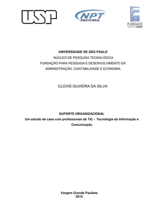 Vargem Grande Paulista
2015
CLOVIS OLIVEIRA DA SILVA
UNIVERSIDADE DE SÃO PAULO
NÚCLEO DE PESQUISA TECNOLÓGICA
FUNDAÇÃO PARA PESQUISA E DESENVOLVIMENTO DA
ADMINISTRAÇÃO, CONTABILIDADE E ECONOMIA
SUPORTE ORGANIZACIONAL
Um estudo de caso com profissionais de TIC - Tecnologia da Informação e
Comunicação
 