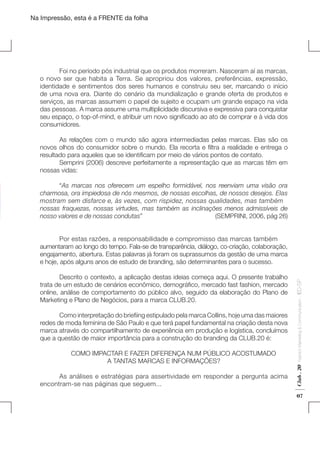 Na Impressão, esta é a FRENTE da folha

	
Foi no período pós industrial que os produtos morreram. Nasceram aí as marcas,
o novo ser que habita a Terra. Se apropriou dos valores, preferências, expressão,
identidade e sentimentos dos seres humanos e construiu seu ser, marcando o início
de uma nova era. Diante do cenário da mundialização e grande oferta de produtos e
serviços, as marcas assumem o papel de sujeito e ocupam um grande espaço na vida
das pessoas. A marca assume uma multiplicidade discursiva e expressiva para conquistar
seu espaço, o top-of-mind, e atribuir um novo significado ao ato de comprar e à vida dos
consumidores.
	
As relações com o mundo são agora intermediadas pelas marcas. Elas são os
novos olhos do consumidor sobre o mundo. Ela recorta e filtra a realidade e entrega o
resultado para aqueles que se identificam por meio de vários pontos de contato.
	
Semprini (2006) descreve perfeitamente a representação que as marcas têm em
nossas vidas:
	“As marcas nos oferecem um espelho formidável, nos reenviam uma visão ora
charmosa, ora impiedosa de nós mesmos, de nossas escolhas, de nossos desejos. Elas
mostram sem disfarce e, às vezes, com rispidez, nossas qualidades, mas também
nossas fraquezas, nossas virtudes, mas também as inclinações menos admissíveis de
nosso valores e de nossas condutas”
(SEMPRINI, 2006, pág 26)

	

COMO IMPACTAR E FAZER DIFERENÇA NUM PÚBLICO ACOSTUMADO
A TANTAS MARCAS E INFORMAÇÕES?

	
As análises e estratégias para assertividade em responder a pergunta acima
encontram-se nas páginas que seguem...

Fashion Marketing & Communication

	
Como interpretação do briefiing estipulado pela marca Collins, hoje uma das maiores
redes de moda feminina de São Paulo e que terá papel fundamental na criação desta nova
marca através do compartilhamento de experiência em produção e logística, concluímos
que a questão de maior importância para a construção do branding da CLUB.20 é:

Club . 20

	
Descrito o contexto, a aplicação destas ideias começa aqui. O presente trabalho
trata de um estudo de cenários econômico, demográfico, mercado fast fashion, mercado
online, análise de comportamento do público alvo, seguido da elaboração do Plano de
Marketing e Plano de Negócios, para a marca CLUB.20.

. IED-SP

	
Por estas razões, a responsabilidade e compromisso das marcas também
aumentaram ao longo do tempo. Fala-se de transparência, diálogo, co-criação, colaboração,
engajamento, abertura. Estas palavras já foram os suprassumos da gestão de uma marca
e hoje, após alguns anos de estudo de branding, são determinantes para o sucesso.

07

 