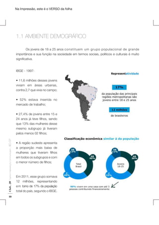 Na Impressão, este é o VERSO da folha

1.1 AMBIENTE DEMOGRÁFICO
	

Os jovens de 18 a 25 anos constituem um grupo populacional de grande
importância e sua função na sociedade em termos sociais, politicos e culturais é muito
significativa.
IBGE - 1997:
• 11,6 milhões desses jovens
viviam em áreas urbanas,
contra 2,7 que vivia no campo;
• 52% estava inserida no
mercado de trabalho;

Club . 20

Fashion Marketing & Communication

. IED-SP

• 27,4% de jovens entre 15 e
24 anos já teve filhos, sendo
que 13% das mulheres desse
mesmo subgrupo já tiveram
pelos menos 02 filhos;

10

• A região sudeste apresenta
a proporção mais baixa de
mulheres que tiveram filhos
em todos os subgrupos e com
o menor número de filhos;

Em 2011, esse grupo somava
12 milhões, representando
em torno de 17% da população
total do país, segundo o IBGE.

Plano de Negócios

 