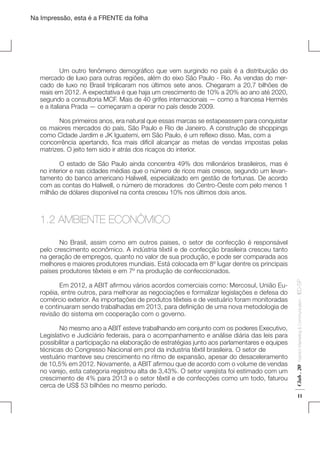 Na Impressão, esta é a FRENTE da folha

	
Um outro fenômeno demográfico que vem surgindo no país é a distribuição do
mercado de luxo para outras regiões, além do eixo São Paulo - Rio. As vendas do mercado de luxo no Brasil triplicaram nos últimos sete anos. Chegaram a 20,7 bilhões de
reais em 2012. A expectativa é que haja um crescimento de 10% a 20% ao ano até 2020,
segundo a consultoria MCF. Mais de 40 grifes internacionais — como a francesa Hermès
e a italiana Prada — começaram a operar no país desde 2009.
	
	
Nos primeiros anos, era natural que essas marcas se estapeassem para conquistar
os maiores mercados do país, São Paulo e Rio de Janeiro. A construção de shoppings
como Cidade Jardim e JK Iguatemi, em São Paulo, é um reflexo disso. Mas, com a
concorrência apertando, fica mais difícil alcançar as metas de vendas impostas pelas
matrizes. O jeito tem sido ir atrás dos ricaços do interior.
	
O estado de São Paulo ainda concentra 49% dos milionários brasileiros, mas é
no interior e nas cidades médias que o número de ricos mais cresce, segundo um levantamento do banco americano Haliwell, especializado em gestão de fortunas. De acordo
com as contas do Haliwell, o número de moradores do Centro-Oeste com pelo menos 1
milhão de dólares disponível na conta cresceu 10% nos últimos dois anos.

1.2 AMBIENTE ECONÔMICO

Fashion Marketing & Communication

	
No mesmo ano a ABIT esteve trabalhando em conjunto com os poderes Executivo,
Legislativo e Judiciário federais, para o acompanhamento e análise diária das leis para
possibilitar a participação na elaboração de estratégias junto aos parlamentares e equipes
técnicas do Congresso Nacional em prol da industria têxtil brasileira. O setor de
vestuário manteve seu crescimento no ritmo de expansão, apesar do desaceleramento
de 10,5% em 2012. Novamente, a ABIT afirmou que de acordo com o volume de vendas
no varejo, esta categoria registrou alta de 3,43%. O setor varejista foi estimado com um
crescimento de 4% para 2013 e o setor têxtil e de confecções como um todo, faturou
cerca de US$ 53 bilhões no mesmo período.

Club . 20

	
Em 2012, a ABIT afirmou vários acordos comerciais como: Mercosul, União Européia, entre outros, para melhorar as negociações e formalizar legislações e defesa do
comércio exterior. As importações de produtos têxteis e de vestuário foram monitoradas
e continuaram sendo trabalhadas em 2013, para definição de uma nova metodologia de
revisão do sistema em cooperação com o governo.

. IED-SP

	
No Brasil, assim como em outros paises, o setor de confecção é responsável
pelo crescimento econômico. A indústria têxtil e de confecção brasileira cresceu tanto
na geração de empregos, quanto no valor de sua produção, e pode ser comparada aos
melhores e maiores produtores mundiais. Está colocada em 8º lugar dentre os principais
países produtores têxteis e em 7º na produção de confeccionados.

11

 
