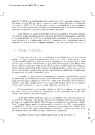 Na Impressão, esta é a FRENTE da folha

situação. Em 2012, a produção industrial recuou em nove dos 14 locais investigados pela
Pesquisa Industrial Mensal, dados divulgados pelo Instituto Brasileiro de Geografia
e Estatística - IBGE. Em São Paulo, maior parque industrial do País, a queda chegou a
3,9%. O menor dinamismo foi particularmente influenciado pelos setores relacionados à
fabricação de bens de consumo duráveis, e de bens de capital.
	
Outro fator que a cadeia têxtil oferece como ameaça para as empresas nacionais
no momento atual é a instalação de lojas de varejo de moda internacionais no Brasil. Com
a internacionalização da economia e a estabilização econômica, o Brasil tornou-se um
lugar de ótimas oportunidades para as lojas de varejo de moda internacionais, pois as
empresas nacionais ainda não conseguem oferecer produtos mais baratos que os importados.

1.3 AMBIENTE DIGITAL

	
As grandes grifes brasileiras já estão apostando nas vendas através do
e-commerce. Alexandre Herchcovitch, por exemplo, estilista brasileiro que participa das
semanas de moda de São Paulo e Nova Iorque, e exporta suas roupas para o Japão,
EUA, Europa e Oriente Médio, aposta no online para atender o público que reside fora
no eixo Rio-São Paulo, cidades onde suas lojas físicas estão localizadas.  A Dafiti, maior
varejista de moda multimarcas online do País, obteve 72 milhões de visitas e um
faturamento de R$ 400 milhões em seu primeiro ano de operação.
	

Os gráficos a seguir fazem parte da pesquisa do e-bit, jan-jun/2013:

Fashion Marketing & Communication

	
Sobre o perfil dos consumidores  na internet: 59% são mulheres, das quais 40%
têm entre 25 e 34 anos e 69% são da classe B. Os ítens mais comprados são: tênis,
vestido, blusa feminina, sandália e sapato.

Club . 20

	
O aumento do poder aquisitivo da população, associado à maior acessibilidade
às tendências de moda internacionais, por meio de sites e blogs, impulsionaram o
consumo de roupas, calçados e acessórios, tendo como principais consumidores as
mulheres. Isso abriu espaço para o desenvolvimento do que é hoje um dos setores
online mais importantes, representando 12% do e-commerce.

. IED-SP

	
O setor de moda é um dos que mais crescem no Brasil, segundo pesquisa do
IBOPE, com uma perspectiva de consumo de roupas de R$ 129 bilhões em 2013.
Um dos maiores eventos de moda do mundo é brasileiro- o São Paulo Fashion Week
(SPFW)- que aconteceu recentemente, e que perde somente para Paris, Milão, Nova
York e Londres. Criado em 1996, ele foi responsável por instituir diversos eventos paralelos, voltados para redes de fast fashion e grandes produtores têxteis que servem de
suporte para levar as coleções apresentadas na semana de moda para as grandes lojas,
gerando assim um público mais abrangente.

13

 