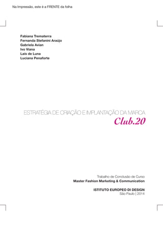 Na Impressão, este é a FRENTE da folha

Fabiana Trematerra
Fernanda Stefanini Araújo
Gabriela Avian
Ivo Viana
Laís de Luna
Luciana Penaforte

ESTRATÉGIA DE CRIAÇÃO E IMPLANTAÇÃO DA MARCA

Club.20

Trabalho de Conclusão de Curso
Master Fashion Marketing & Communication
ISTITUTO EUROPEO DI DESIGN
São Paulo | 2014

 