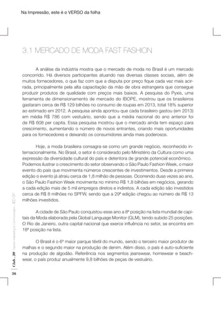 Na Impressão, este é o VERSO da folha

3.1 MERCADO DE MODA FAST FASHION
	
A análise da indústria mostra que o mercado de moda no Brasil é um mercado
concorrido. Há diversos participantes atuando nas diversas classes sociais, além de
muitos fornecedores, o que faz com que a disputa por preço fique cada vez mais acirrada, principalmente pela alta capacitação da mão de obra estrangeira que consegue
produzir produtos de qualidade com preços mais baixos. A pesquisa do Pyxis, uma
ferramenta de dimensionamento de mercado do IBOPE, mostrou que os brasileiros
gastaram cerca de R$ 129 bilhões no consumo de roupas em 2013, total 18% superior
ao estimado em 2012. A pesquisa ainda apontou que cada brasileiro gastou (em 2013)
em média R$ 786 com vestuário, sendo que a média nacional do ano anterior foi
de R$ 608 per capita. Essa pesquisa mostrou que o mercado ainda tem espaço para
crescimento, aumentando o número de novos entrantes, criando mais oportunidades
para os fornecedores e deixando os consumidores ainda mais poderosos.

Club . 20

Fashion Marketing & Communication

. IED-SP

Plano de Negócios

26

	
Hoje, a moda brasileira consagra-se como um grande negócio, reconhecido internacionalmente. No Brasil, o setor é considerado pelo Ministério da Cultura como uma
expressão da diversidade cultural do país e detentora de grande potencial econômico.
Podemos ilustrar o crescimento do setor observando o São Paulo Fashion Week, o maior
evento do país que movimenta números crescentes de investimentos. Desde a primeira
edição o evento já atraiu cerca de 1,8 milhão de pessoas. Ocorrendo duas vezes ao ano,
o São Paulo Fashion Week movimenta no mínimo R$ 1,8 bilhões em negócios, gerando
a cada edição mais de 5 mil empregos diretos e indiretos. A cada edição são investidos
cerca de R$ 8 milhões no SPFW, sendo que a 29ª edição chegou ao número de R$ 13
milhões investidos.
	
A cidade de São Paulo conquistou esse ano a 8ª posição na lista mundial de capitais da Moda elaborada pela Global Language Monitor (GLM), tendo subido 25 posições.
O Rio de Janeiro, outra capital nacional que exerce influência no setor, se encontra em
18ª posição na lista.
	
O Brasil é o 6º maior parque têxtil do mundo, sendo o terceiro maior produtor de
malhas e o segundo maior na produção de denim. Além disso, o país é auto-suficiente
na produção de algodão. Referência nos segmentos jeanswear, homewear e beachwear, o país produz anualmente 9,8 bilhões de peças de vestuário.

 