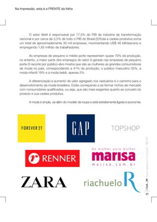 Na Impressão, esta é a FRENTE da folha

	
O setor têxtil é responsável por 17,5% do PIB da indústria de transformação
nacional e por cerca de 3,5% de todo o PIB do Brasil.(5)Toda a cadeia produtiva soma
um total de aproximadamente 30 mil empresas, movimentando US$ 46 bilhões/ano e
empregando 1,65 milhão de trabalhadores.
	
As empresas de pequeno e médio porte representam quase 70% da produção,
no entanto, a maior parte dos empregos do setor é gerada nas empresas de pequeno
porte.O recorte por público-alvo mostra que são as mulheres as grandes consumidoras
de moda no país, correspondendo a 41% da produção, o público masculino 35%, a
moda infantil 18% e a moda bebê, apenas 5%.

Club . 20

Fashion Marketing & Communication

. IED-SP

	
A diferenciação e aumento de valor agregado nos vestuários é o caminho para o
desenvolvimento da moda brasileira. Estão começando a se formar nichos de mercado
com consumidores qualificados, ou seja, que são mais exigentes quanto ao conceito do
produto e sua cadeia produtiva.
	
	
A moda é ampla, vai além do modelo da roupa e está estreitamente ligada à economia.

27

 