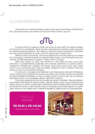 Na Impressão, este é o VERSO da folha

3.2 CONCORRENTES
	
De acordo com o perfil do produto, preço e das suas consumidoras, identificamos
três principais marcas concorrentes da Club 20: Emme, Rchlo e Youcom.

Club . 20

Fashion Marketing & Communication

. IED-SP

Plano de Negócios

28

	
A marca Emme foi criada em 2008 e faz parte do grupo GEP, que detém também
as marcas Cori e Luigi Bertolli. Todas as vinte e sete lojas são próprias e estão presentes
em diversos estados brasileiros. Seu objetivo é oferecer roupas e acessórios conectados
nas mais atuais tendências de moda a um bom preço para a mulher jovem.
	
Dentre as três concorrentes, a Emme se destaca por sua forte presença nos meios
de comunicação, estando presente em diversas redes sociais, como Facebook (onde tem
mais de 185.000 seguidores), Instagram, Twitter, Flickr e YouTube.
	
Além disso, possui um blog   que também é o site oficial da marca, que é bem
informativo e constantemente atualizado com conteúdo pertinente ao universo fashion,
divulgando novidades das coleções, promoções, dicas sobre moda e bem estar, assim
como o seu e-commerce que e fácil de navegar, entrega em todo o território nacional e
possui um alto mix de produtos ofertados.
	
A marca tem um programa de fidelidade muito interessante chamado InFidelidade,
onde a cada compra o cliente junta pontos que podem ser trocados através do programa
de pontos Multiplus Fidelidade, ou seja há várias opções de trocas sem ser os produtos
da própria marca, como passagens aéreas, telefonia ou sapatos.
	
A Emme se posiciona de uma forma a falar com jovens divertidas, cheias de atitude e
que recebem informações do todos os lados, estando atentas a tudo o que acontece ao seu
redor e que amam música, e sendo assim, reconheceu a oportunidade de fazer uma promoção
de final de ano aonde a cada duzentos reais em compras a consumidora ganha um cupom
para concorrer a uma viagem para o Festival Coachella na California com um acompanhante.

PREÇOS
(min e máx)

R$ 29,90 a R$ 249,90
*média entre todos os concorrentes

 