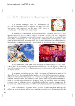 Na Impressão, este é o VERSO da folha

3.3 FARM | Referência em Relacionamento

com

Cliente

	
Sua história começou com um investimento de
R$1.200,00 na extinta Babilônia Feira Hype – berço de novos
talentos da moda carioca no final dos anos 1990, hoje conta
com 25 lojas e 170 mil clientes cadastradas.
	
A grife carioca não investe em campanhas para o grande o público ou em
desfiles nas semanas de moda brasileiras, acredita   no relacionamento com seus
clientes e com parceiros da marca, que tornou o grande diferencial da empresa. Dessa
forma, hoje, todas as lojas da Farm são próprias. “Temos as nossas crenças e a nossa
forma de resolver nossos problemas, mas isso causaria problemas com os franqueados
que tivessem planejamentos diferentes”, afirma Bastos, em entrevista ao Mundo do Marketing.

Club . 20

Fashion Marketing & Communication

. IED-SP

Plano de Negócios

30

	
A Farm identificou o seu público-alvo e passou a desenvolver não só as roupas,
mas também as estratégias e as ações para mulheres com um perfil determinado: em
sua maioria, as clientes da Farm são estudantes universitárias e moradoras da zona sul
do Rio de Janeiro.
	
A primeira unidade foi aberta em 1999, mas desde 2005 realiza o programa “Eu
Quero Farm!”. As clientes cadastradas ganham um chaveirinho que deve ser apresentado toda vez que elas vão às lojas. As compras servem para, junto com outras informações, traçarem o perfil das consumidoras e ajudar na elaboração de relacionamento.
Entre as vantagens de participar do programa estão comunicados, via e-mail, lançamentos, envio de catálogos, direito a liquidações exclusivas, convites para preview de
lançamentos, produtos especiais, newsletter mensal e dicas de looks para cada estação.
	
	
Essa proximidade e o carinho entre a marca e o cliente são reforçados com as
ações nas redes sociais. A grife tem um departamento totalmente dedicado ao blog da

 