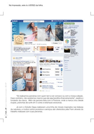 Na Impressão, este é o VERSO da folha

Club . 20

Fashion Marketing & Communication

. IED-SP

Plano de Negócios

32

	
“Só realizamos parceiras com quem tem a ver conosco ou com a nossa coleção.
Caso contrário, não aceitamos mesmo que ela seja benéfica financeiramente”, explica o
fundador da marca. Além da parceria feita com a Pantone, onde a marca criou desde
roupas, pranchas de surfe em 5 cores e estampas exclusivas.
	
Já com o Estúdio Oppa realizaram uma linha de móveis inspirados nas belezas
da natureza, e muitos outros produtos e serviços são oferecidos pela Fram através do
trabalho realizado com suas parcerias.

 