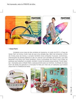 Na Impressão, esta é a FRENTE da folha

Fashion Marketing & Communication

Club . 20

	
Instalada numa casa de dois andares em Ipanema, no verão de 2013, a Casa de
Verão Farm se tornou muito mais do que uma simples loja. Além de comportar a linha
de moda praia da marca, o projeto também inclui atrações musicais, workshops,
intervenções de artistas plásticos e até um nail bar com esmaltes da Granado, que está
lançando uma linha com doze produtos. Outra curiosidade da Casa é que todas as
pessoas que trabalham no projeto, também moram lá durante esse período. Foram abertas inscrições para o Brasil inteiro, exclusivamente para as meninas. A entrada da Casa
Farm de Verão era gratuita e a inscrição foi feita por meio de um aplicativo que esteve
disponível no Facebook da marca.

. IED-SP

• Casa Farm

33

 