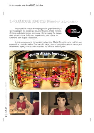 Na Impressão, este é o VERSO da folha

3.4 QUEM DISSE BERENICE? | Referência de Lançamento
	
O conceito da marca de maquiagens do grupo Boticário é
que maquiagem é a beleza que deve ser testada, criada, recriada.
Onde se pode tentar, errar e recomeçar. Não há regras. É o espaço
para se descobrir e definir seu próprio estilo, como já se faz
livremente com roupas e acessórios.
	
A marca criou uma personagem chamada Maria Berenice, uma mulher sem
expressão e cheia de medos. Desde o início de agosto, a protagonista postou mensagens
de incentivo e perguntas sobre autoestima no Twitter e no Instagram.

Club . 20

Fashion Marketing & Communication

. IED-SP

Plano de Negócios

34

 