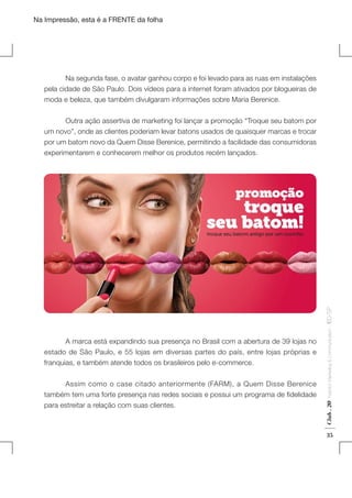 Na Impressão, esta é a FRENTE da folha

	
Na segunda fase, o avatar ganhou corpo e foi levado para as ruas em instalações
pela cidade de São Paulo. Dois vídeos para a internet foram ativados por blogueiras de
moda e beleza, que também divulgaram informações sobre Maria Berenice.

	
Assim como o case citado anteriormente (FARM), a Quem Disse Berenice
também tem uma forte presença nas redes sociais e possui um programa de fidelidade
para estreitar a relação com suas clientes.

Club . 20

	
A marca está expandindo sua presença no Brasil com a abertura de 39 lojas no
estado de São Paulo, e 55 lojas em diversas partes do país, entre lojas próprias e
franquias, e também atende todos os brasileiros pelo e-commerce.

Fashion Marketing & Communication

. IED-SP

	
Outra ação assertiva de marketing foi lançar a promoção “Troque seu batom por
um novo”, onde as clientes poderiam levar batons usados de quaisquer marcas e trocar
por um batom novo da Quem Disse Berenice, permitindo a facilidade das consumidoras
experimentarem e conhecerem melhor os produtos recém lançados.

35

 