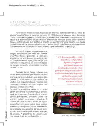 Na Impressão, este é o VERSO da folha

4.1 CROWD SHAPED

A MULTIDÃO CONECTADA CHEGA À MAIORIDADE EM 2014.
	
Por meio de mídias sociais, históricos de internet, comércio eletrônico, listas de
leituras/seriados/filmes e músicas, serviços de GPS dos smartphones, além de outras
coisas, consumidores conectados estão criando amplos perfis e deixando para trás rastros de
dados que dizem respeito a tudo: de suas preferências musicais a seus deslocamentos
diários. As tecnologias que facilitam a criação e o compartilhamento passivo dos fluxos
de dados que vão se tornar cada vez mais onipresentes (Google Glass), e as expectativas
dos consumidores se ampliam – mais uma vez – por meio dessa onipresença.

Plano de Negócios

Club . 20

Fashion Marketing & Communication

. IED-SP

	
Isso significa que o pessoal conectado
chegou à maioridade, por meio do CROWDSHAPING: novos produtos e serviços
adaptados de acordo com as preferências
ou comportamentos agregados de grupos
(grandes e pequenos) de consumidores,
da maneira como são expressados por meio
de seus dados.

38

	
Exemplo, temos Casas Noturnas que
tocam músicas obtidas por meio de crowdshaping para se adequar aos gostos dos
clientes. O CheckinDJ é uma espécie de
jukebox que organiza listas de músicas para
casas noturnas de acordo com o gosto musical dos clientes presentes.
Os usuários se registram online ou por meio
de um aplicativo e especificam seus gêneros
musicais preferidos. Quando vão a um endereço participante, precisam utilizar um
aparelho celular para fazer o check-in. A
playlist da casa noturna, então, se ajusta
automaticamente para refletir seus gostos.
Indivíduos podem ganhar “pontos de influência”
ao sincronizar seu aplicativo com suas redes
sociais, e ao fazer o check-in junto a grupos
de amigos. A plataforma foi desenvolvida
pela Mobile Radicals, do Reino Unido.

(fonte Trend Watching - Trends 2014)

 