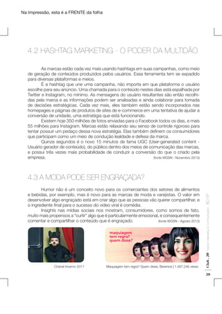 Na Impressão, esta é a FRENTE da folha

4.2 HASHTAG MARKETING - O PODER DA MULTIDÃO
	
As marcas estão cada vez mais usando hashtags em suas campanhas, como meio
de geração de conteúdos produzidos pelos usuários. Essa ferramenta tem se expadido
para diversas plataformas e meios.
	
É a hashtag que une uma campanha, não importa em que plataforma o usuário
escolhe para seu anúncio. Uma chamada para o conteúdo nestes dias está espalhada por
Twitter e Instagram, no mínimo. As mensagens do usuário resultantes são então recolhidas pela marca e as informações podem ser analisadas e ainda colaborar para tomada
de decisões estratégicas. Cada vez mais, eles também estão sendo incorporados nas
homepages e páginas de produtos de sites de e-commerce em uma tentativa de ajudar a
conversão de unidade, uma estratégia que está funcionando.
	
Existem hoje 350 milhões de fotos enviadas para o Facebook todos os dias, e mais
55 milhões para Instagram. Marcas estão relaxando seu senso de controle rigoroso para
tentar possuir um pedaço dessa nova estratégia. Elas também definem os consumidores
que participam como um meio de condução lealdade e defesa da marca.
	
Quinze segundos é o novo 15 minutos de fama UGC (User-generated content Usuário gerador de conteúdo), do público dentro dos meios de comunicação das marcas,
e possui três vezes mais probabilidade de conduzir a conversão do que o criado pela
empresa. 								
(fonte WGSN - Novembro 2013)

Chanel Inverno 2011

Maquiagem tem regra? Quem disse, Berenice | 1.487.246 views

Fashion Marketing & Communication

Club . 20

	
Humor não é um conceito novo para os comerciantes dos setores de alimentos
e bebidas, por exemplo, mas é novo para as marcas de moda e varejistas. O valor em
desenvolver algo engraçado está em criar algo que as pessoas vão querer compartilhar, e
o ingrediente final para o sucesso do vídeo viral é comédia.
	
Insights nas mídias sociais nos mostram, consumidores, como somos de fato,
muito mais propensos a “curtir” algo que é particularmente emocional, e consequentemente
comentar e compartilhar o conteúdo que é engraçado. 	
(fonte WGSN - Agosto 2013)

. IED-SP

4.3 A MODA PODE SER ENGRAÇADA?

39

 