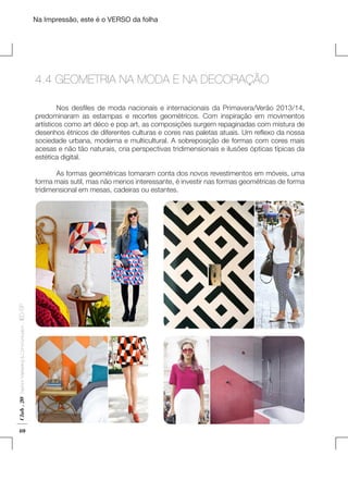 Na Impressão, este é o VERSO da folha

4.4 GEOMETRIA NA MODA E NA DECORAÇÃO
	
Nos desfiles de moda nacionais e internacionais da Primavera/Verão 2013/14,
predominaram as estampas e recortes geométricos. Com inspiração em movimentos
artísticos como art déco e pop art, as composições surgem repaginadas com mistura de
desenhos étnicos de diferentes culturas e cores nas paletas atuais. Um reflexo da nossa
sociedade urbana, moderna e multicultural. A sobreposição de formas com cores mais
acesas e não tão naturais, cria perspectivas tridimensionais e ilusões ópticas típicas da
estética digital.
	
	
As formas geométricas tomaram conta dos novos revestimentos em móveis, uma
forma mais sutil, mas não menos interessante, é investir nas formas geométricas de forma
tridimensional em mesas, cadeiras ou estantes.

Club . 20

Fashion Marketing & Communication

. IED-SP

Plano de Negócios

40

 