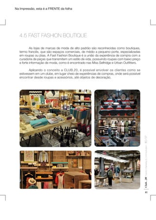 Na Impressão, esta é a FRENTE da folha

4.5 FAST FASHION BOUTIQUE
	
As lojas de marcas de moda de alto padrão são reconhecidas como boutiques,
termo francês, que são espaços comerciais, de médio a pequeno porte, especializadas
em roupas ou jóias. A Fast Fashion Boutique é a união da experiência de compra com a
curadoria de peças que transmitem um estilo de vida, possuindo roupas com baixo preço
e forte informação de moda, como é encontrado nas Miss Selfridge e Urban Outfitters.

Club . 20

Fashion Marketing & Communication

. IED-SP

	
Aplicando o conceito a CLUB.20, é possível envolver os clientes como se
estivessem em um clube, em lugar cheio de experiências de compras, onde será possível
encontrar desde roupas e acessórios, até objetos de decoração.

41

 
