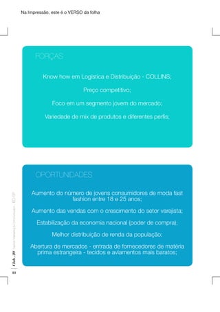Na Impressão, este é o VERSO da folha

	
	FORÇAS
Know how em Logística e Distribuição - COLLINS;
Preço competitivo;
Foco em um segmento jovem do mercado;

Plano de Negócios

Variedade de mix de produtos e diferentes perfis;

Club . 20

Fashion Marketing & Communication

. IED-SP

	
	OPORTUNIDADES

44

Aumento do número de jovens consumidores de moda fast
fashion entre 18 e 25 anos;
Aumento das vendas com o crescimento do setor varejista;
Estabilização da economia nacional (poder de compra);
Melhor distribuição de renda da população;
Abertura de mercados - entrada de fornecedores de matéria
prima estrangeira - tecidos e aviamentos mais baratos;

 