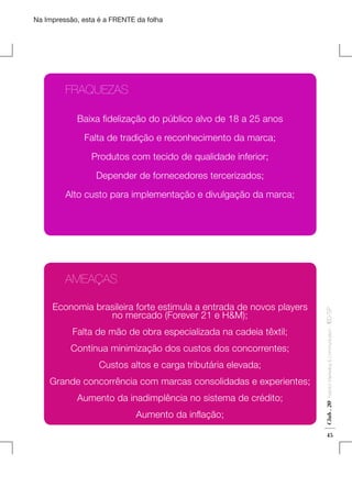 Na Impressão, esta é a FRENTE da folha

	FRAQUEZAS
Baixa fidelização do público alvo de 18 a 25 anos
Falta de tradição e reconhecimento da marca;
Produtos com tecido de qualidade inferior;
Depender de fornecedores tercerizados;
Alto custo para implementação e divulgação da marca;

Contínua minimização dos custos dos concorrentes;
Custos altos e carga tributária elevada;
Grande concorrência com marcas consolidadas e experientes;
Aumento da inadimplência no sistema de crédito;
Aumento da inflação;

Fashion Marketing & Communication

Falta de mão de obra especializada na cadeia têxtil;

Club . 20

Economia brasileira forte estimula a entrada de novos players
no mercado (Forever 21 e H&M);

. IED-SP

	AMEAÇAS

45

 
