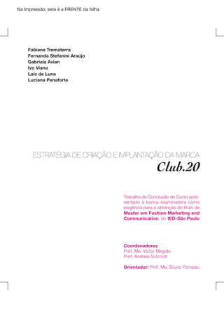 Na Impressão, este é a FRENTE da folha

Fabiana Trematerra
Fernanda Stefanini Araújo
Gabriela Avian
Ivo Viana
Laís de Luna
Luciana Penaforte

ESTRATÉGIA DE CRIAÇÃO E IMPLANTAÇÃO DA MARCA

Club.20

Trabalho de Conclusão de Curso apresentado à banca examinadora como
exigência para a obtenção do título de
Master em Fashion Marketing and
Communication, do IED-São Paulo

Coordenadores:
Prof. Me. Victor Megido
Prof. Andreia Schmidt
Orientador: Prof. Me. Bruno Pompeu

 