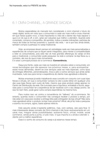 Na Impressão, esta é a FRENTE da folha

6.1 OMNI CHANNEL, A GRANDE SACADA
	
Muitos especialistas do mercado tem considerado o omni channel o futuro do
varejo digital, tendo em vista que o consumidor é cada vez mais multi e cross channel,
em que nesse quadro novo, o mais importante é o fato de o cliente não mais separar o
que é on do que é off, e sim, optar por soluções que melhor o atendem. Quando está
conectado, compra e compartilha, dá opiniões, indica e recebe indicações, participa da
marca de todas as formas possíveis e, quando não está, – se é que isso ainda existe,
também compra e participa no varejo tradicional.
	
Hoje, as empresas devem pensar em estratégias cada vez mais personalizadas e
experiências de compra que os façam sentir integrados, para manter a competitividade
e reter os consumidores, pois este não vê mais grandes diferenças do varejo on-line
para o tradicional, o consumidor pode pesquisar na rede e comprar na loja física ou o
contrário, ele vive do que é mais conveniente.
E é esse o principal produto do e-commerce: Conveniência.

	
Este assunto ainda é bastante polêmico, mas, com certeza, veio para ficar. O
mais interessante desse conceito de Omni channel é não focar exclusivamente em um
canal, mas, integrar várias possibilidades: ambiente físico, virtual, mobile, social
commerce, venda porta a porta, e tudo mais. O que importa é a venda e atender o
cliente com a melhor experiência.
	
Esse é o sonho de consumo do varejo e já estamos nesse tempo.

Fashion Marketing & Communication

	
Para muitos isso vai contra a conveniência do “delivery” do e-commerce. No
entanto, quantas vezes o consumidor não consegue receber o produto a tempo, por
não estar em casa para receber a entrega feita pelo entregador da loja virtual? Não seria
mais agradável retirar o produto na loja mais próxima? Afinal, ele já fez toda a pesquisa
e acertou na compra, agora, basta apenas retirá-lo.

Club . 20

	
Muitas empresas já estão trabalhando esse conceito em conjunto com suas lojas
físicas e virtuais, em que o consumidor compra no site e pode retirar em qualquer uma
das suas lojas físicas sem custo de frete, mesmo que esse produto esteja apenas no
Centro de Distribuição da rede. Ele é enviado para a loja física, embalado e fica lá, separado para o consumidor ter a experiência de ser recebido com o seu desejo pronto. Se
isso for bem feito, pode gerar outra compra espontânea na mesma hora.

. IED-SP

	
Daqui pra frente, cada vez mais se investirá em estudos sobre o consumidor, em
novas tecnologias que irão aparecer nos próximos meses, e, para acompanhar
essas novas demandas, devem-se criar serviços cada vez mais especiais, como tipos
de entregas diferentes, personalizações, troca a jato e outros serviços que ainda serão
inventados, tudo isso para tornar a experiência do cliente mais agradável e eficiente.

49

 