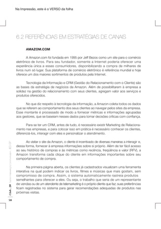 Na Impressão, este é o VERSO da folha

6.2 REFERÊNCIAS EM ESTRATÉGIAS DE CANAIS
	

AMAZOM.COM

	
A Amazon.com foi fundada em 1995 por Jeff Bezos como um site para o comércio
eletrônico de livros. Para seu fundador, somente a Internet poderia oferecer uma
experiência única a esses consumidores, disponibilizando a compra de milhares de
livros num só lugar. Sua plataforma de comércio eletrônico é referência mundial e hoje
oferece um dos maiores sortimentos de produtos pela Internet.

Plano de Negócios

	
Tecnologia da Informação e CRM (Gestão do Relacionamento com o Cliente) são
as bases da estratégia de negócios da Amazon. Além de possibilitarem à empresa a
solidez na gestão do relacionamento com seus clientes, agregam valor aos serviços e
produtos oferecidos.

	
No que diz respeito à tecnologia da informação, a Amazon coleta todos os dados
que se referem ao comportamento dos seus clientes ao navegar pelos sites da empresa.
Esse montante é processado de modo a fornecer métricas e informações agrupadas
aos gestores, que se baseiam nesses dados para tomar decisões críticas com confiança.

Club . 20

Fashion Marketing & Communication

. IED-SP

	
Para se ter um CRM, antes de tudo, é necessário existir Marketing de Relacionamento nas empresas, e para colocar isso em prática é necessário conhecer os clientes,
diferenciá-los, interagir com eles e personalizar o atendimento.

50

	
Ao visitar o site da Amazon, o cliente é incentivado de diversas maneiras a interagir e,
dessa forma, fornecer à empresa informações sobre si próprio. Além de ter fácil acesso
ao seu histórico de compras e às métricas como recência, freqüência e valor (RFV), a
Amazon transforma cada clique do cliente em informações importantes sobre seu
comportamento de compra.
	
Na primeira página aberta, os clientes já cadastrados visualizam uma ferramenta
interativa na qual podem indicar os livros, filmes e músicas que mais gostam, sem
compromisso de compra. Assim, o sistema automaticamente rastreia produtos
semelhantes para oferecer a eles. Ou seja, o trabalho que seria de um representante
de vendas ou de um atendente de telemarketing é o próprio cliente que faz; suas preferências
ficam registradas no sistema para gerar recomendações adequadas de produtos nas
próximas visitas.

 