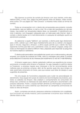 São diversos os pontos de contato da Amazon com seus clientes, entre eles,
telefone (SAC), e-mail, chat, página de perfil pessoal, listas de desejos, redes sociais,
entre outros. Em sua página de “Fale Conosco” a empresa indica todas as formas de
contato.
	
Todas as conversações com o cliente são armazenadas para posterior consulta
do atendente, seja por telefone, e-mail ou chat. Os e-mails são guardados por até seis
meses, mas podem ser recuperados depois disso, se necessário. O atendimento por
chat é caloroso, com linguagem adequada para um bate-papo pela Internet. Após o
contato o cliente recebe um e-mail direcionando-o à pesquisa de satisfação quanto ao
atendimento prestado.
	
Ao selecionar a opção “telefone”, por exemplo, o cliente pode: ligar diretamente
para o SAC, solicitar que o SAC ligue imediatamente para ele ou solicitar uma ligação
após 5 minutos. Segundo a Amazon, a última opção permite que o cliente não fique
esperando na linha para falar com o atendente e esse, ao efetuar a ligação, esteja com
todas as informações do sistema CRM em mãos, preparado para responder as perguntas
de maneira objetiva e satisfatória.
	
O cliente pode personalizar suas preferências quanto aos e-mails enviados a ele pela
empresa, com opções de conteúdo em HTML, texto ou mensagem para celular. É possível
ainda selecionar os assuntos de seu interesse para recebimento ou não de E-mails Marketing.
	
A Amazon sugere que o cliente cadastrado melhore sua experiência de compra
autorizando a conexão entre Amazon e Facebook. Ou seja, baseada no perfil do cliente
no Facebook, a empresa mapeia seus interesses e lhe faz recomendações ainda
melhores para as próximas compras, além de lhe apontar quais dos seus amigos na
rede social farão aniversário em breve, para que acesse suas listas de desejos e suas
sugestões de presentes.
	
Há uma equipe de funcionários preparados para cuidar da personalização do
atendimento. Essa equipe tem posse do sistema de recomendações de produtos, para
todos os websites da Amazon. Eles analisam o comportamento do consumidor em
tempo real, combinam os interesses de cada cliente em particular e recomendam a ele
produtos relevantes. Porém, a equipe também alimenta as informações comportamentais dos clientes em outros sistemas que direcionam as campanhas promocionais de
todos os sites da Amazon.
	
Assim, a empresa une estudo, pesquisa e sistemas condizentes com a realidade,
que funcionam em escala massiva, para surpreender e encantar seus milhões de
clientes todos os dias.

 