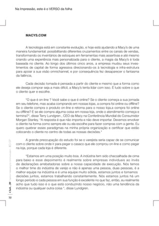 Na Impressão, este é o VERSO da folha

	MACYS.COM
	
A tecnologia está em constante evolução, e hoje está ajudando a Macy’s de uma
maneira fundamental: possibilitando diferentes cruzamentos entre os canais de vendas,
transformando os inventários de estoques em ferramentas mais assertivas e até mesmo
criando uma experiência mais personalizada para o cliente, a magia da Macy’s é toda
baseada no cliente. Ao longo dos últimos cinco anos, a empresa mudou seus investimentos de capital de forma agressiva direcionando-os à tecnologia e infra-estrutura
para apoiar a sua visão omnichannel, e por consequência fez desaparecer o fantasma
da falência,
 
	
Cada decisão tomada é pensada a partir do cliente e mesmo que a forma como
ele deseja comprar seja a mais difícil, a Macy’s tenta lidar com isso. É tudo sobre o que
o cliente quer e escolhe.
 
	
“O que é on-line ? Você sabe o que é online? Se o cliente começa a sua jornada
em seu telefone, mas acaba comprando em nossas lojas, a compra foi online ou offlline?
Se o cliente compra o produto on-line e retorna para o nosso loja,a compra foi online
ou offlline? E se ele compra alguma coisa em nossa loja, onde o atendimento começa e
termina?“, disse Terry Lundgren , CEO da Macy na Conferência Mundial do Consumidor
Morgan Stanley. “A resposta é que não importa e não deve importar. Devemos envolver
o cliente na forma como sempre ele ou ela escolhe para fazer compras com a gente. Eu
quero quebrar esses paradigmas na minha própria organização e certificar que estão
colocando o cliente no centro de todas as nossas decisões.“
 
	
A grande preocupação do estudo foi se o varejista seria capaz de se comunicar
com o cliente sobre onde ir para pegar o casaco que ele comprou on-line e como pegar
na loja, porque cada loja é diferente.
 
	
“Estamos em uma posição muito boa. A indústria tem sido chacoalhada de cima
para baixo e esse depoimento é realmente sobre empresas individuais ao invés
de declarações arrebatadoras sobre a nossa capacidade de execução. Nós temos
o melhor time do indústria de varejo e não é apenas uma pessoa, duas pessoas, é a
melhor equipe na indústria e é uma equipe muito sólida, estamos juntos e tomamos
decisões juntos, estamos trabalhando constantemente. Nós estamos juntos há um
longo período e cada pessoa em sua função é excelente no que faz, então, eu realmente
acho que tudo isso é o que está conduzindo nosso negócio, não uma tendência da
indústria ou qualquer outra coisa “, disse Lundgren.

Club . 20

Fashion Marketing & Communication

. IED-SP

Plano de Negócios

52

 