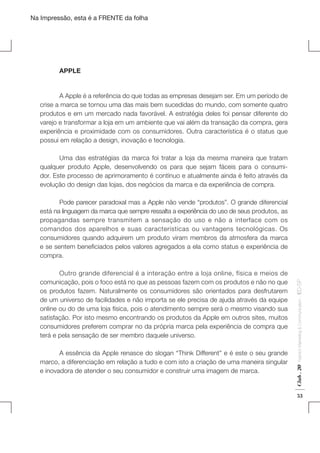 Na Impressão, esta é a FRENTE da folha

	APPLE
	
A Apple é a referência do que todas as empresas desejam ser. Em um período de
crise a marca se tornou uma das mais bem sucedidas do mundo, com somente quatro
produtos e em um mercado nada favorável. A estratégia deles foi pensar diferente do
varejo e transformar a loja em um ambiente que vai além da transação da compra, gera
experiência e proximidade com os consumidores. Outra característica é o status que
possui em relação a design, inovação e tecnologia.
	
Uma das estratégias da marca foi tratar a loja da mesma maneira que tratam
qualquer produto Apple, desenvolvendo os para que sejam fáceis para o consumidor. Este processo de aprimoramento é contínuo e atualmente ainda é feito através da
evolução do design das lojas, dos negócios da marca e da experiência de compra.

Fashion Marketing & Communication

	
A essência da Apple renasce do slogan “Think Different” e é este o seu grande
marco, a diferenciação em relação a tudo e com isto a criação de uma maneira singular
e inovadora de atender o seu consumidor e construir uma imagem de marca.

Club . 20

	
Outro grande diferencial é a interação entre a loja online, física e meios de
comunicação, pois o foco está no que as pessoas fazem com os produtos e não no que
os produtos fazem. Naturalmente os consumidores são orientados para desfrutarem
de um universo de facilidades e não importa se ele precisa de ajuda através da equipe
online ou do de uma loja física, pois o atendimento sempre será o mesmo visando sua
satisfação. Por isto mesmo encontrando os produtos da Apple em outros sites, muitos
consumidores preferem comprar no da própria marca pela experiência de compra que
terá e pela sensação de ser membro daquele universo.

. IED-SP

	
Pode parecer paradoxal mas a Apple não vende “produtos”. O grande diferencial
está na linguagem da marca que sempre ressalta a experiência do uso de seus produtos, as
propagandas sempre transmitem a sensação do uso e não a interface com os
comandos dos aparelhos e suas características ou vantagens tecnológicas. Os
consumidores quando adquirem um produto viram membros da atmosfera da marca
e se sentem beneficiados pelos valores agregados a ela como status e experiência de
compra.

53

 