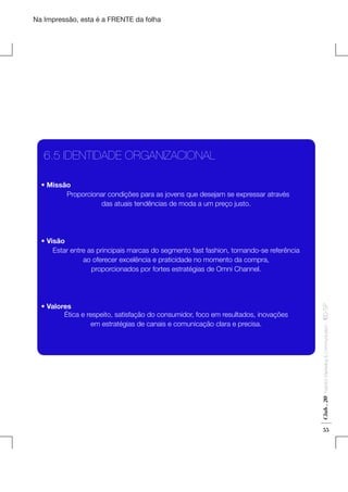Na Impressão, esta é a FRENTE da folha

6.5 IDENTIDADE ORGANIZACIONAL
  • Missão
Proporcionar condições para as jovens que desejam se expressar através
das atuais tendências de moda a um preço justo.

Fashion Marketing & Communication

Club . 20

  • Valores
Ética e respeito, satisfação do consumidor, foco em resultados, inovações
em estratégias de canais e comunicação clara e precisa.

. IED-SP

  • Visão
Estar entre as principais marcas do segmento fast fashion, tornando-se referência
ao oferecer excelência e praticidade no momento da compra,
proporcionados por fortes estratégias de Omni Channel.

55

 