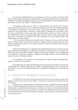 Na Impressão, este é o VERSO da folha

	
No seminário HSM Marketing 3.0 realizado em 2012 na cidade de Recife, Philip
Kotler ainda mostra disposição ao circular pelo mundo disseminando seus conceitos em
palestras e consultorias, apesar dos seus 81 anos. Nesta palestra, foram apresentados os
principais conceitos que definem o Marketing atual:
	
“O marketing antigo morreu. Antes, os consumidores não tinham tanto conhecimento da empresa, eles só viam o que dizia a publicidade. Ou seja, as empresas detinham
o monopólio da informação. Hoje, isso mudou. Você pode conhecer a empresa tanto
quanto ela. Você pode entrar na internet e saber todos os detalhes de um produto, quem
são seus concorrentes e tudo mais. Hoje, quando você vai comprar um carro, você não
vai simplesmente entrar na concessionária para saber do veículo, você vai perguntar aos
seus cinco mil amigos no Facebook. No novo marketing, os consumidores estão mais
inteligentes e bem informados”...
	...”Se você inovar frequentemente terá muitos fracassos, mas se você não inovar,
sairá do mapa. Então, você não tem escolhas”, indaga o professor Kotler. Para ele, “não
basta ter apenas uma cultura de inovação, é preciso mantê-la constantemente, porque o
mundo não para”

Plano de Negócios

	
Philip Kotler defende que o departamento de Marketing deve ser um setor parceiro
do planejamento estratégico, um elemento propulsor do crescimento da empresa. Ele
relata que ainda hoje muitos desses setores se preocupam apenas com a publicidade
e em elaborar comerciais, enquanto o objetivo deve atingir todos os 4Ps do Marketing
(produto, preço, promoção e praça).

Club . 20

Fashion Marketing & Communication

. IED-SP

	
“O marketing é um processo que deve passar por quatro etapas: planejamento,
gestão, execução e mensuração”

62

	
Para elaboração do Plano de Marketing de lançamento da CLUB.20, levamos em
consideração os 4 pilares defendidos por Kotler, não apresentando-o como uma fórmula
de sucesso, mas sim uma bússola para guiar as diretrizes estratégicas e comerciais da
empresa:

8.1 ANÁLISE DO AMBIENTE DE NEGÓCIOS

	
	
A CLUB.20 é uma nova marca de moda jovem feminina que surge a partir dos
pilares e know how da marca mãe “Collins”, que atua no mercado de vestuário há mais
de 30 anos.
	
Fatores como o aquecimento do mercado de moda, o fortalecimento das classes
B e C, a maior participação econômica dos jovens de 18 a 25 anos, a vinda de marcas
estrangeiras e o grande crescimento do e-commerce, formam um cenário favorável para
o lançamento de uma marca que atingirá um público alvo diferente do da Collins através
de uma proposta mais atual e inovadora em relação a comunicação, estrutura de marca
e canais de venda.

 