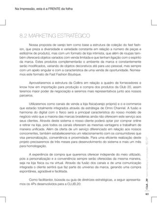 Na Impressão, esta é a FRENTE da folha

8.2 MARKETING ESTRATÉGICO
	
Nossa proposta de varejo tem como base a estrutura de coleção do fast fashion, que preza a diversidade e variedade constante em relação a número de peças e
estilo(mix de produto), mas com um formato de loja intimista, que além de roupas também oferecerá objetos variados com venda limitada e que tenham ligação com o espírito
da marca. Estes produtos complementarão o ambiente da marca e constantemente
serão modificados, variando de objetos decorativos até para uso pessoal, mas sempre
com um apelo singular e com a característica de uma venda de oportunidade. Nomeamos este formato de Fast Fashion Boutique.

	
Como facilitardor, bússola ou guia de diretrizes estratégicas, a seguir apresentamos os 4Ps desenvolvidos para a CLUB.20:

Fashion Marketing & Communication

	
A experiência de compra que queremos oferecer independe do meio utilizado,
pois a personalização e a conveniência sempre serão oferecidas da mesma maneira,
seja na loja física ou na virtual. Através da fusão dos canais e de uma comunicação
integrada o cliente sentirá que faz parte do universo da marca, gerando uma compra
espontânea, agradável e facilitada.

Club . 20

	
Utilizaremos como canais de venda a loja física(varejo próprio) e o e-commerce
que estarão totalmente integrados através da estrátegia de Omni Channel. A fusão e
harmonia do digital com o físico será a principal característica do nosso modelo de
negócio visto que a maioria das marcas brasileiras ainda não oferecem este serviço aos
seus clientes. Através deste sistema o nosso cliente poderá optar por comprar online
e retirar na loja, pois todos os canais oferecem as mesmas vantagens e trabalham de
maneira unificada. Além da oferta de um serviço diferenciado em relação aos nossos
concorrentes, também estabeleceremos um relacionamento com os consumidores que
visa personalização, conveniência e proximidade. Para uma eficiente realização deste
projeto precisaremos de três meses para desenvolvimento do sistema e mais um mês
para homologação.

. IED-SP

	
Aproveitaremos a estrutura da Collins em relação a quadro de fornecedores e
know how em importação para produção e compra dos produtos da Club 20, assim
teremos maior poder de negociação e seremos mais representativos junto aos nossos
parceiros.

63

 
