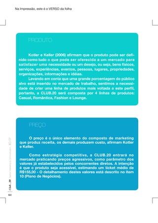 Na Impressão, este é o VERSO da folha

	
	PRODUTO
	
Kotler e Keller (2006) afirmam que o produto pode ser definido como tudo o que pode ser oferecido a um mercado para
satisfazer uma necessidade ou um desejo, ou seja, bens físicos,
serviços, experiências, eventos, pessoas, lugares, propriedades,
organizações, informações e idéias.
	
Levando em conta que uma grande porcentagem do público
alvo está inserido no mercado de trabalho, sentimos a necessidade de criar uma linha de produtos mais voltada a este perfil,
portanto, a CLUB.20 será composta por 4 linhas de produtos:
Casual, Romântica, Fashion e Lounge.

Plano de Negócios

Club . 20

Fashion Marketing & Communication

. IED-SP

	
	PREÇO

64

	
O preço é o único elemento do composto de marketing
que produz receita, os demais produzem custo, afirmam Kotler
e Keller.
	
Como estratégia competitiva, a CLUB.20 entrará no
mercado praticando preços agressivos, como parâmetro dos
valores já estabelecidos pelos concorrentes diretos. A intenção
é que o produto seja acessível, estimando um ticket médio de
R$155,00 - O detalhamento destes valores está descrito no ítem
10 (Plano de Negócios).

 