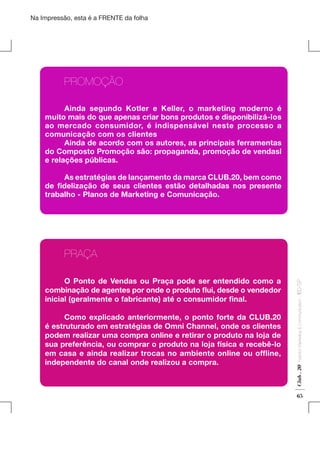 Na Impressão, esta é a FRENTE da folha

	PROMOÇÃO
	
Ainda segundo Kotler e Keller, o marketing moderno é
muito mais do que apenas criar bons produtos e disponibilizá-los
ao mercado consumidor, é indispensável neste processo a
comunicação com os clientes
	
Ainda de acordo com os autores, as principais ferramentas
do Composto Promoção são: propaganda, promoção de vendasl
e relações públicas.
	
As estratégias de lançamento da marca CLUB.20, bem como
de fidelização de seus clientes estão detalhadas nos presente
trabalho - Planos de Marketing e Comunicação.

Fashion Marketing & Communication

	
Como explicado anteriormente, o ponto forte da CLUB.20
é estruturado em estratégias de Omni Channel, onde os clientes
podem realizar uma compra online e retirar o produto na loja de
sua preferência, ou comprar o produto na loja física e recebê-lo
em casa e ainda realizar trocas no ambiente online ou offline,
independente do canal onde realizou a compra.

Club . 20

	
O Ponto de Vendas ou Praça pode ser entendido como a
combinação de agentes por onde o produto flui, desde o vendedor
inicial (geralmente o fabricante) até o consumidor final.

. IED-SP

	PRAÇA

65

 